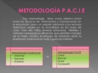 Esta Metodología tiene como objetivo incluir
 incluir las Técnicas de Información y Comunicación en
 la educación como un soporte adicional a los recursos
 didácticos usados en la actualidad en las aulas de
 clase. Para ello utiliza diversas estructuras flexibles y
 métodos pedagógicos eficientes que permiten manejar
 de la mejor manera el proceso de transición entre la
 enseñanza tradicional en aula y guiar por internet.




Metodología Tradicional               Metodología PACIE
• Informar                            Crear
                            Vs
• Exponer                             Educar
• Enseñar                             Guiar
                                      Compartir
 