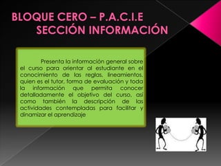 Presenta la información general sobre
el curso para orientar al estudiante en el
conocimiento de las reglas, lineamientos,
quien es el tutor, forma de evaluación y toda
la información que permita conocer
detalladamente el objetivo del curso, así
como también la descripción de las
actividades contempladas para facilitar y
dinamizar el aprendizaje
 