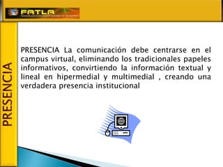 PRESENCIA La comunicación debe centrarse en el
campus virtual, eliminando los tradicionales papeles
informativos, convirtiendo la información textual y
lineal en hipermedial y multimedial , creando una
verdadera presencia institucional
 