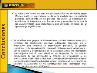  La educación virtual se basa en el constructivismo en donde según
   (Ávalos, n.d.), el aprendizaje se da en la medida que el estudiante
   participe activamente en su proceso educativo. La necesidad del
   estudiante de interactuar con los docentes y compañeros es una de
   las características más importantes que definirán el logro de un
   aprendizaje significativo.




 Se establece tres grupos de interacciones, a saber: interacciones para
  favorecer las condiciones afectivas adecuadas (centrales en la
  motivación que implican la presentación personal, la gestión
  emocional y la aproximación personal), interacciones relacionadas
  con la gestión y organización de la actividad virtual (la interacción
  intersubjetiva virtual para clarificar los objetivos de las tareas,
  condiciones de las actividades y criterios de evaluación) y las
  interacciones orientadas a impulsar la construcción del conocimiento
  compartido (interacción educativa virtual: mediante el intercambio de
  síncrono o asíncrono se va construyendo una interacción mas
  instruccional o una más dialógica).
 
