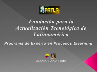 Fundación para la
     Actualización Tecnológica de
            Latinoamérica
Programa de Experto en Procesos Elearning



              Autora: Paola Pinta
 