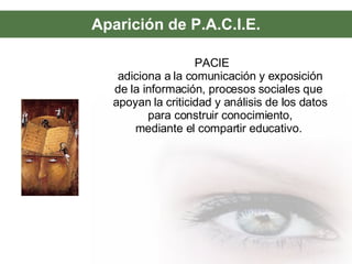Aparición de P.A.C.I.E. PACIE  adiciona a la comunicación y exposición de la información, procesos sociales que  apoyan la criticidad y análisis de los datos para construir conocimiento, mediante el compartir educativo.  