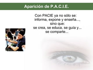 Aparición de P.A.C.I.E. Con PACIE ya no sólo se: informa, expone y enseña..., sino que: se crea, se educa, se guía y... se comparte...  