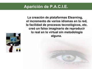 Aparición de P.A.C.I.E.
La creación de plataformas Elearning,
el incremento de varios idiomas en la red,
la facilidad de procesos tecnológicos, etc.
creó un falso imaginario de reproducir
lo real en lo virtual sin metodología
alguna.