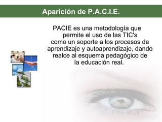 Aparición de P.A.C.I.E.
PACIE es una metodología que
permite el uso de las TIC's
como un soporte a los procesos de
aprendizaje y autoaprendizaje, dando
realce al esquema pedagógico de
la educación real.
