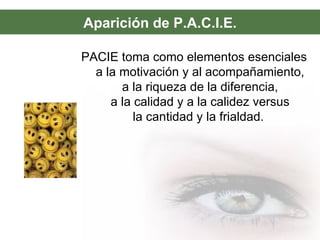 Aparición de P.A.C.I.E.
PACIE toma como elementos esenciales
a la motivación y al acompañamiento,
a la riqueza de la diferencia,
a la calidad y a la calidez versus
la cantidad y la frialdad.