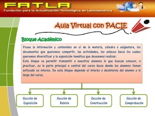 Bloque Académico
Posee la información y contenidos en sí de la materia, cátedra o asignatura, los
documentos que queremos compartir, las actividades, los enlaces hacia los cuales
queremos diversificar y la exposición temática que deseemos realizar.
Este bloque va permitir transmitir a nuestros alumnos lo que buscan conocer, o
practicar, es la parte principal o central del curso hacia donde los alumnos tienen
enfocado su interés. De este bloque depende el interés o desinterés del alumno a lo
largo del curso.
Sección de
Exposición
Sección de
Rebote
Sección de
Construcción
Sección de
Comprobación
 