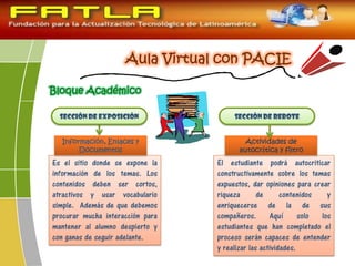 Bloque Académico
Sección de exposición Sección de rebote
Es el sitio donde se expone la
información de los temas. Los
contenidos deben ser cortos,
atractivos y usar vocabulario
simple. Además de que debemos
procurar mucha interacción para
mantener al alumno despierto y
con ganas de seguir adelante.
Información, Enlaces y
Documentos
El estudiante podrá autocriticar
constructivamente sobre los temas
expuestos, dar opiniones para crear
riqueza de contenidos y
enriquecerse de la de sus
compañeros. Aquí solo los
estudiantes que han completado el
proceso serán capaces de entender
y realizar las actividades.
Actividades de
autocrítica y filtro
 