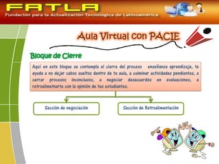 Bloque de Cierre
Aquí en este bloque se contempla el cierre del proceso enseñanza aprendizaje, te
ayuda a no dejar cabos sueltos dentro de tu aula, a culminar actividades pendientes, a
cerrar procesos inconclusos, a negociar desacuerdos en evaluaciones, a
retroalimetnarte con la opinión de tus estudiantes.
Sección de negociación Sección de Retroalimentación
 