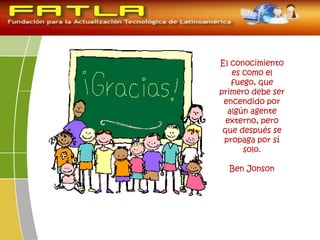 El conocimiento
es como el
fuego, que
primero debe ser
encendido por
algún agente
externo, pero
que después se
propaga por sí
solo.
Ben Jonson
 