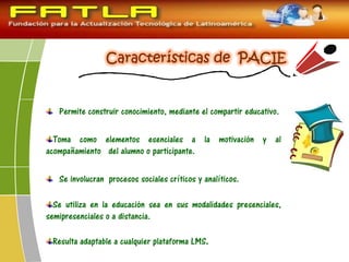 Permite construir conocimiento, mediante el compartir educativo.
Toma como elementos esenciales a la motivación y al
acompañamiento del alumno o participante.
Se involucran procesos sociales críticos y analíticos.
Se utiliza en la educación sea en sus modalidades presenciales,
semipresenciales o a distancia.
Resulta adaptable a cualquier plataforma LMS.
 