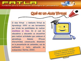 El Aula Virtual o Ambiente Virtual de
Aprenidzaje (AVA) es una herramienta
que brinda las posibilidades de realizar
enseñanza en línea. En el cual los
educadores y educandos se encuentran
para realizar actividades que conducen al
aprendizaje. Además Ofrecen
interactividad, comunicación, dinamismo
en la presentación de contenidos, uso de
multimedia y texto, aplicación de
evaluaciones (Horton, 2000).
 