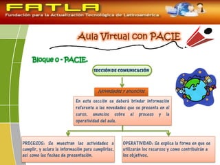 Bloque 0 - PACIE.
Sección de Comunicación
Novedades y anuncios
PROCESOS: Se muestran las actividades a
cumplir, y aclara la información para cumplirlas,
así como las fechas de presentación.
OPERATIVIDAD: Se explica la forma en que se
utilizarán los recursos y como contribuirán a
los objetivos.
En esta sección se deberá brindar información
referente a las novedades que se presenta en el
curso, anuncios sobre el proceso y la
operatividad del aula.
 