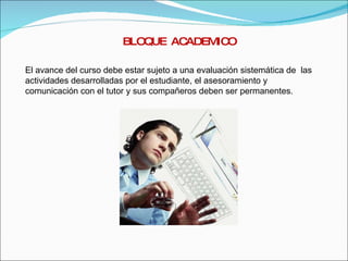 BLOQUE  ACADEMICO El avance del curso debe estar sujeto a una evaluación sistemática de  las actividades desarrolladas por el estudiante, el asesoramiento y comunicación con el tutor y sus compañeros deben ser permanentes. 