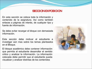 SECCION EXPOSICION En esta sección se coloca toda la información y contenido de la asignatura. Así como también enlaces a páginas de interés, de cualquier tipo y fuente de información. Se debe evitar recargar el bloque con demasiada información. Esta sección debe motivar al estudiante a investigar aún mas sobre los temas planteados en el Bloque. El bloque académico debe contener información que permita al estudiante desarrollar el sentido critico y analizar la información. La información colocada debe permitir que el estudiante pueda visualizar y analizar distintas de los contenidos 