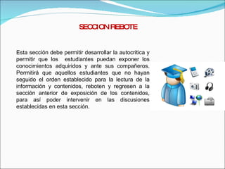 SECCION REBOTE Esta sección debe permitir desarrollar la autocritica y permitir que los  estudiantes puedan exponer los conocimientos adquiridos y ante sus compañeros. Permitirá que aquellos estudiantes que no hayan seguido el orden establecido para la lectura de la información y contenidos, reboten y regresen a la sección anterior de exposición de los contenidos, para así poder intervenir en las discusiones establecidas en esta sección. 