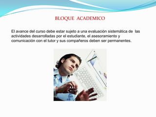 BLOQUE  ACADEMICOEl avance del curso debe estar sujeto a una evaluación sistemática de  las actividades desarrolladas por el estudiante, el asesoramiento y comunicación con el tutor y sus compañeros deben ser permanentes.