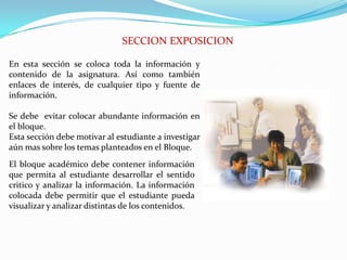 SECCION EXPOSICIONEn esta sección se coloca toda la información y contenido de la asignatura. Así como también enlaces de interés, de cualquier tipo y fuente de información.Se debe  evitar colocar abundante información en el bloque.Esta sección debe motivar al estudiante a investigar aún mas sobre los temas planteados en el Bloque.El bloque académico debe contener información que permita al estudiante desarrollar el sentido critico y analizar la información. La información colocada debe permitir que el estudiante pueda visualizar y analizar distintas de los contenidos.