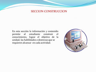 SECCION CONSTRUCCIONEn esta sección la información y contenido permite al estudiante construir el conocimiento, lograr el objetivo de la unidad, las habilidades o destrezas que serequieren alcanzar  en cada actividad.