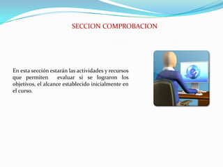 SECCION COMPROBACIONEn esta sección estarán las actividades y recursos que permiten  evaluar si se lograron los objetivos, el alcance establecido inicialmente en el curso.