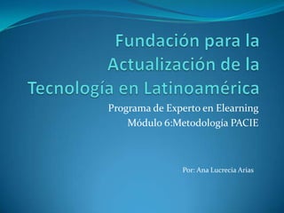 Fundación para la Actualización de la Tecnología en Latinoamérica Programa de Experto en Elearning Módulo 6:Metodología PACIE Por: Ana Lucrecia Arias 