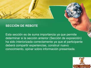 SECCIÓN DE REBOTE  Esta sección es de suma importancia ya que permite determinar si la sección anterior (Sección de exposición) ha sido interiorizada correctamente ya que el participante deberá compartir experiencias, construir nuevo conocimiento, opinar sobre información presentada. 
