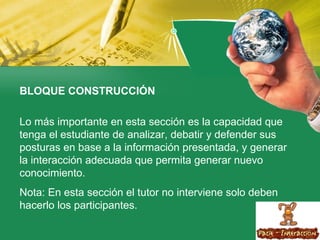 BLOQUE CONSTRUCCIÓN   Lo más importante en esta sección es la capacidad que tenga el estudiante de analizar, debatir y defender sus posturas en base a la información presentada, y generar la interacción adecuada que permita generar nuevo conocimiento. Nota: En esta sección el tutor no interviene solo deben hacerlo los participantes. 