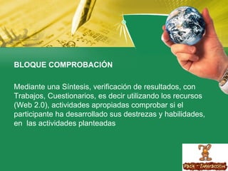 BLOQUE COMPROBACIÓN  Mediante una Síntesis, verificación de resultados, con Trabajos, Cuestionarios, es decir utilizando los recursos (Web 2.0), actividades apropiadas comprobar si el participante ha desarrollado sus destrezas y habilidades, en  las actividades planteadas  
