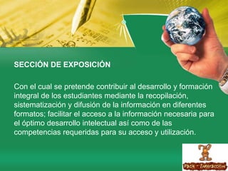 SECCIÓN DE EXPOSICIÓNCon el cual se pretende contribuir al desarrollo y formación integral de los estudiantes mediante la recopilación, sistematización y difusión de la información en diferentes formatos; facilitar el acceso a la información necesaria para el óptimo desarrollo intelectual así como de las competencias requeridas para su acceso y utilización.