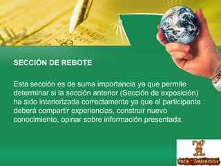 SECCIÓN DE REBOTE Esta sección es de suma importancia ya que permite determinar si la sección anterior (Sección de exposición) ha sido interiorizada correctamente ya que el participante deberá compartir experiencias, construir nuevo conocimiento, opinar sobre información presentada.
