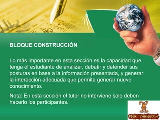 BLOQUE CONSTRUCCIÓNLo más importante en esta sección es la capacidad que tenga el estudiante de analizar, debatir y defender sus posturas en base a la información presentada, y generar la interacción adecuada que permita generar nuevo conocimiento.Nota: En esta sección el tutor no interviene solo deben hacerlo los participantes.