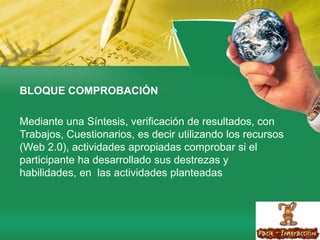 BLOQUE COMPROBACIÓN Mediante una Síntesis, verificación de resultados, con Trabajos, Cuestionarios, es decir utilizando los recursos (Web 2.0), actividades apropiadas comprobar si el participante ha desarrollado sus destrezas y habilidades, en  las actividades planteadas 