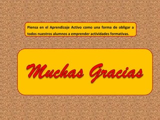 Piensa en el Aprendizaje Activo como una forma de obligar a
todos nuestros alumnos a emprender actividades formativas.
 