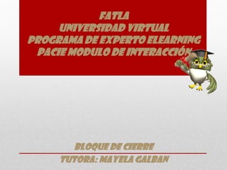 FATLA
     UNIVERSIDAD VIRTUAL
PROGRAMA DE EXPERTO ELEARNING
 PACIE MODULO DE INTERACCIÓN




        BLOQUE DE CIERRE
     tutora: MAYELA GALBAN
 