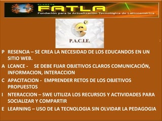: P RESENCIA – SE CREA LA NECESIDAD DE LOS EDUCANDOS EN UN SITIO WEB. A LCANCE - SE DEBE FIJAR OBJETIVOS CLAROS COMUNICACIÓN, INFORMACION, INTERACCION C APACITACION -  EMPRENDER RETOS DE LOS OBJETIVOS PROPUESTOS I NTERACCION – SWE UTILIZA LOS RECURSOS Y ACTIVIDADES PARA SOCIALIZAR Y COMPARTIR E LEARNING – USO DE LA TECNOLOGIA SIN OLVIDAR LA PEDAGOGIA 