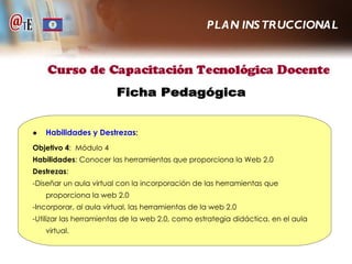 ● Habilidades y Destrezas : Objetivo 4 :  Módulo 4 Habilidades : Conocer las herramientas que proporciona la Web 2.0 Destrezas : -Diseñar un aula virtual con la incorporación de las herramientas que proporciona la web 2.0 -Incorporar, al aula virtual, las herramientas de la web 2.0 -Utilizar las herramientas de la web 2.0, como estrategia didáctica, en el aula virtual. PLAN INSTRUCCIONAL Ficha Pedagógica 