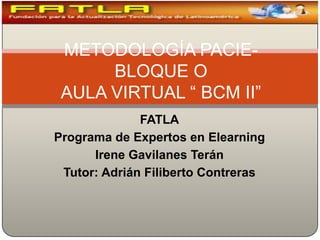 METODOLOGÍA PACIE- BLOQUE OAULA VIRTUAL “ BCM II” FATLA Programa de Expertos en Elearning Irene Gavilanes Terán Tutor: Adrián Filiberto Contreras 