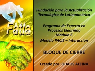   Fundación para la Actualización Tecnológica de Latinoamérica Programa de Experto en Procesos ElearningMódulo 6 Modelo PACIE – Interacción   BLOQUE DE CIERRE Creado por: ODALIS ALCINA 