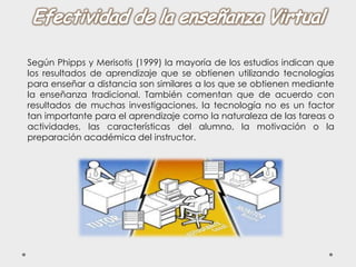 Según Phipps y Merisotis (1999) la mayoría de los estudios indican que
los resultados de aprendizaje que se obtienen utilizando tecnologías
para enseñar a distancia son similares a los que se obtienen mediante
la enseñanza tradicional. También comentan que de acuerdo con
resultados de muchas investigaciones, la tecnología no es un factor
tan importante para el aprendizaje como la naturaleza de las tareas o
actividades, las características del alumno, la motivación o la
preparación académica del instructor.
 