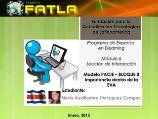Fundación para la
         Actualización Tecnológica
             de Latinoamérica

           Programa de Expertos
                en Elearning

                 Módulo 6
           Sección de Interacción

          Modelo PACIE – BLOQUE 0
           Importancia dentro de la
                    EVA
Estudiante:




  Enero, 2013
 