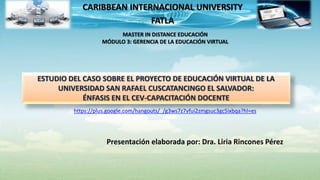 CARIBBEAN INTERNACIONAL UNIVERSITY
FATLA
ESTUDIO DEL CASO SOBRE EL PROYECTO DE EDUCACIÓN VIRTUAL DE LA
UNIVERSIDAD SAN RAFAEL CUSCATANCINGO EL SALVADOR:
ÉNFASIS EN EL CEV-CAPACITACIÓN DOCENTE
MASTER IN DISTANCE EDUCACIÓN
MÓDULO 3: GERENCIA DE LA EDUCACIÓN VIRTUAL
https://plus.google.com/hangouts/_/g3ws7z7vfui2zmgsuc3gc5ixbqa?hl=es
Presentación elaborada por: Dra. Liria Rincones Pérez
 
