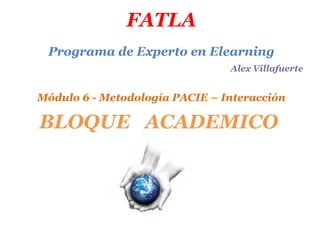 FATLA
 Programa de Experto en Elearning
                                Alex Villafuerte


Módulo 6 - Metodología PACIE – Interacción

BLOQUE ACADEMICO
 