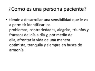 ¿Como es una persona paciente?
• tiende a desarrollar una sensibilidad que le va
  a permitir identificar los
  problemas, contrariedades, alegrías, triunfos y
  fracasos del día a día y, por medio de
  ella, afrontar la vida de una manera
  optimista, tranquila y siempre en busca de
  armonía.
 
