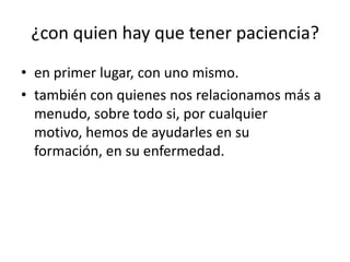 ¿con quien hay que tener paciencia?
• en primer lugar, con uno mismo.
• también con quienes nos relacionamos más a
  menudo, sobre todo si, por cualquier
  motivo, hemos de ayudarles en su
  formación, en su enfermedad.
 