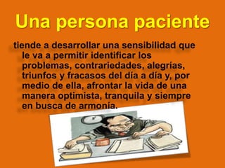 Una persona paciente
tiende a desarrollar una sensibilidad que
le va a permitir identificar los
problemas, contrariedades, alegrías,
triunfos y fracasos del día a día y, por
medio de ella, afrontar la vida de una
manera optimista, tranquila y siempre
en busca de armonía.
 