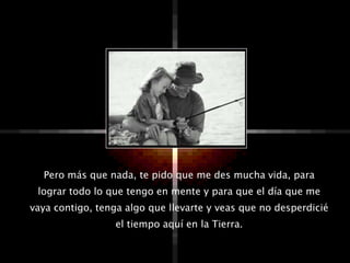 Pero más que nada, te pido que me des mucha vida, para
 lograr todo lo que tengo en mente y para que el día que me
vaya contigo, tenga algo que llevarte y veas que no desperdicié
                  el tiempo aquí en la Tierra.
 