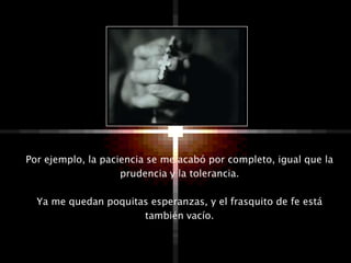 Por ejemplo, la paciencia se me acabó por completo, igual que la
                    prudencia y la tolerancia.

  Ya me quedan poquitas esperanzas, y el frasquito de fe está
                      también vacío.
 