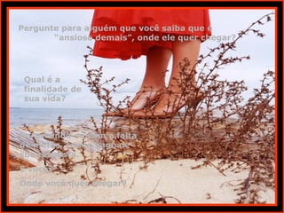Pergunte para alguém que você saiba que é
“ansioso demais”, onde ele quer chegar?
Qual é a
finalidade de
sua vida?
Surpreenda-se com a falta
de metas, com o vago de
sua resposta.
E você?
Onde você quer chegar?
 