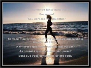 Está correndo tanto para que?
Por quem?
Seu coração vai agüentar?
Se você morrer hoje de infarto agudo do miocárdio o
mundo vai parar?
A empresa que você trabalha vai acabar?
As pessoas que você ama vão parar?
Será que você conseguiu ler até aqui?
 