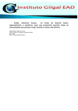 Então, devemos buscar os frutos do Espírito Santo,
especialmente a paciência, para que possamos suportar todas as
adversidades que possam surgir durante a nossa vida terrena.
Pastor Robson Colaço de Lucena
OTPB - Ordem dos Teólogos e Pastores do Brasil
Mar. 16595
MMA - Ministério Missão América
 